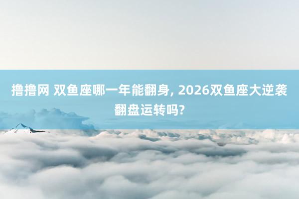 撸撸网 双鱼座哪一年能翻身， 2026双鱼座大逆袭翻盘运转吗?