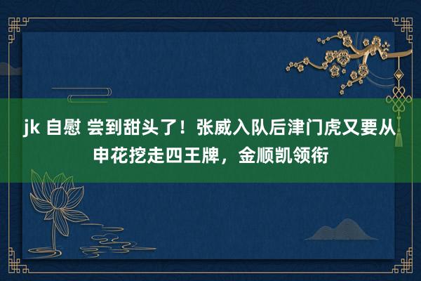 jk 自慰 尝到甜头了！张威入队后津门虎又要从申花挖走四王牌，金顺凯领衔