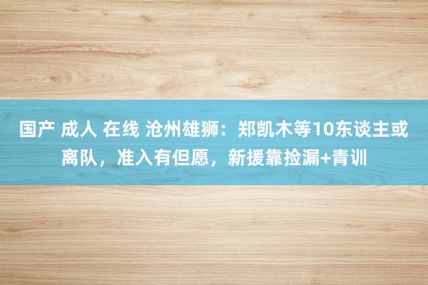 国产 成人 在线 沧州雄狮：郑凯木等10东谈主或离队，准入有但愿，新援靠捡漏+青训