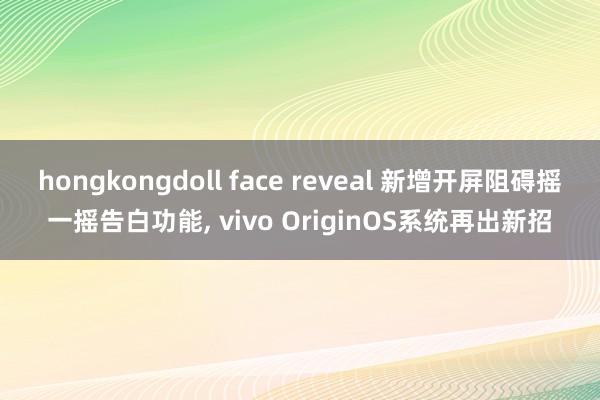 hongkongdoll face reveal 新增开屏阻碍摇一摇告白功能， vivo OriginOS系统再出新招