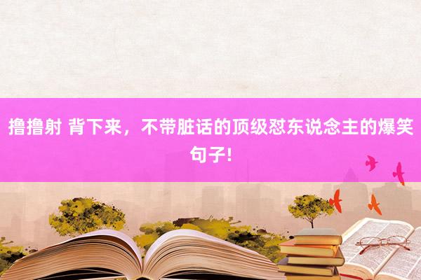 撸撸射 背下来，不带脏话的顶级怼东说念主的爆笑句子!