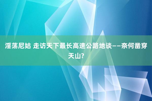 淫荡尼姑 走访天下最长高速公路地谈——奈何凿穿天山?