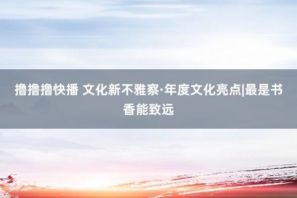 撸撸撸快播 文化新不雅察·年度文化亮点|最是书香能致远