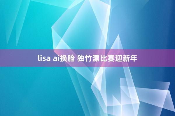 lisa ai换脸 独竹漂比赛迎新年