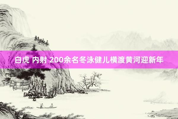 白虎 内射 200余名冬泳健儿横渡黄河迎新年