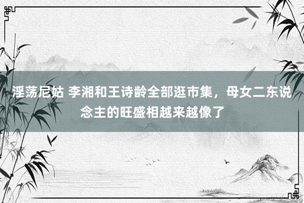 淫荡尼姑 李湘和王诗龄全部逛市集，母女二东说念主的旺盛相越来越像了