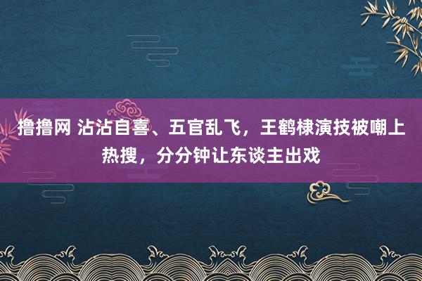 撸撸网 沾沾自喜、五官乱飞，王鹤棣演技被嘲上热搜，分分钟让东谈主出戏