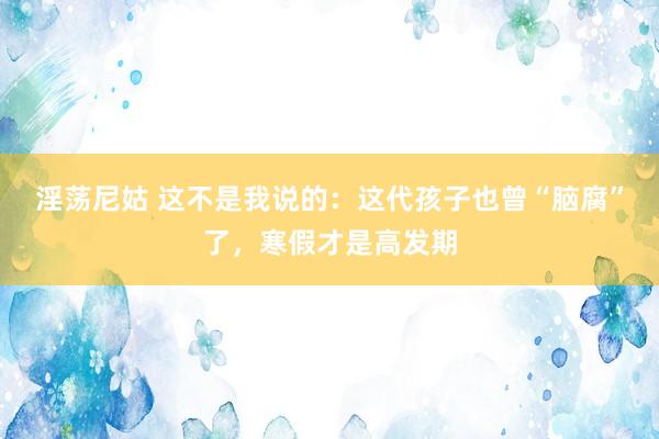 淫荡尼姑 这不是我说的：这代孩子也曾“脑腐”了，寒假才是高发期