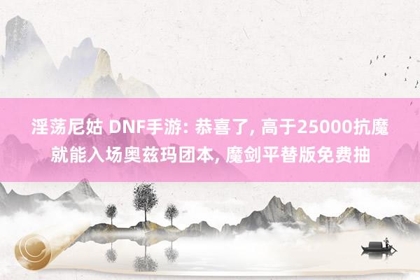 淫荡尼姑 DNF手游: 恭喜了， 高于25000抗魔就能入场奥兹玛团本， 魔剑平替版免费抽