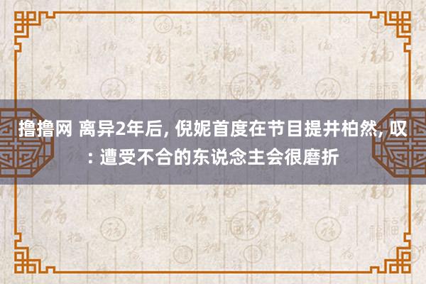 撸撸网 离异2年后， 倪妮首度在节目提井柏然， 叹: 遭受不合的东说念主会很磨折