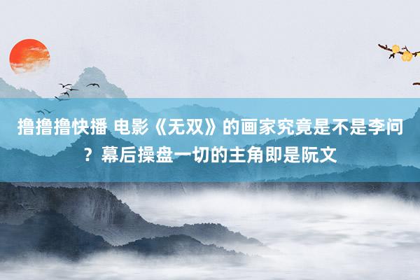 撸撸撸快播 电影《无双》的画家究竟是不是李问？幕后操盘一切的主角即是阮文