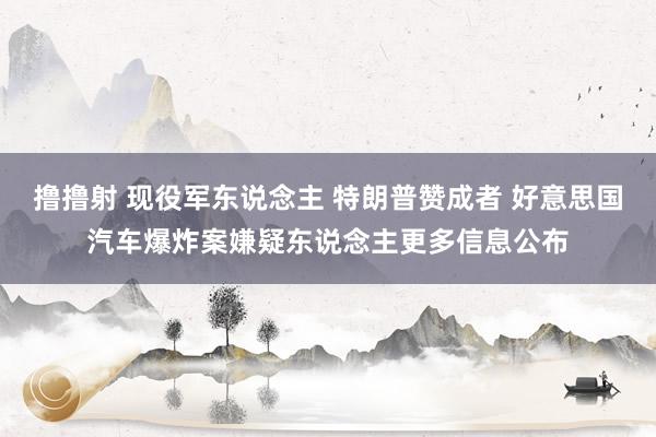 撸撸射 现役军东说念主 特朗普赞成者 好意思国汽车爆炸案嫌疑东说念主更多信息公布