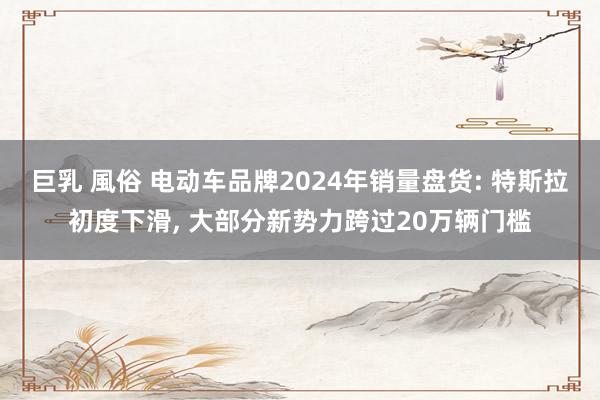 巨乳 風俗 电动车品牌2024年销量盘货: 特斯拉初度下滑， 大部分新势力跨过20万辆门槛