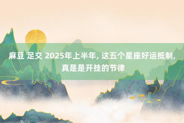 麻豆 足交 2025年上半年， 这五个星座好运抵制， 真是是开挂的节律