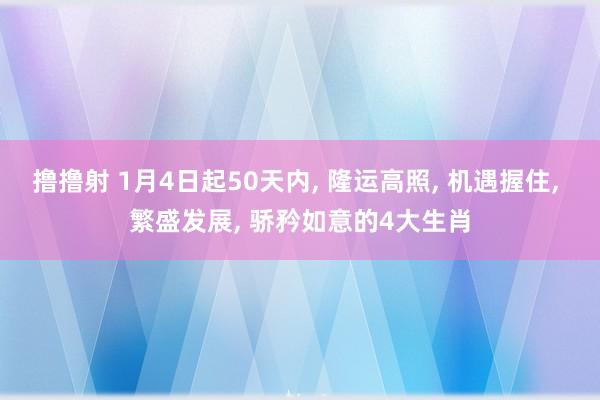 撸撸射 1月4日起50天内， 隆运高照， 机遇握住， 繁盛发展， 骄矜如意的4大生肖