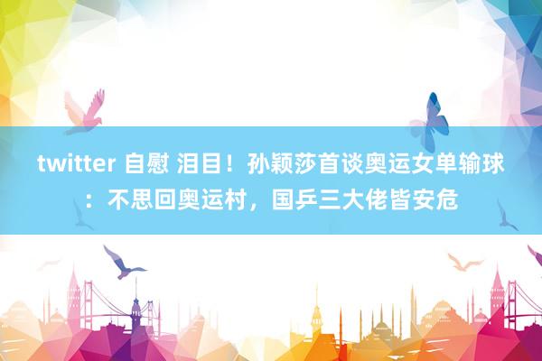 twitter 自慰 泪目！孙颖莎首谈奥运女单输球：不思回奥运村，国乒三大佬皆安危