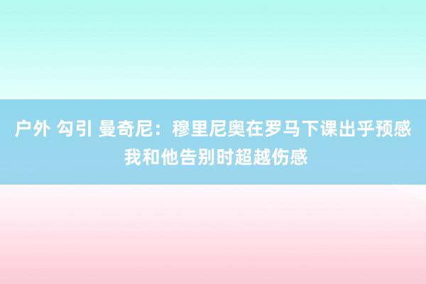 户外 勾引 曼奇尼：穆里尼奥在罗马下课出乎预感 我和他告别时超越伤感