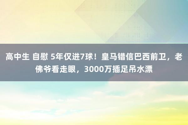 高中生 自慰 5年仅进7球！皇马错信巴西前卫，老佛爷看走眼，3000万插足吊水漂