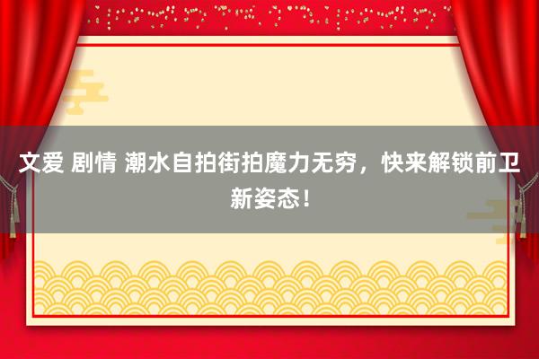 文爱 剧情 潮水自拍街拍魔力无穷，快来解锁前卫新姿态！