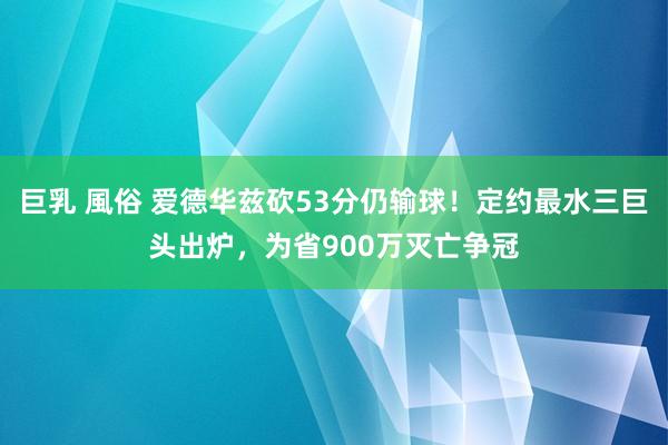 巨乳 風俗 爱德华兹砍53分仍输球！定约最水三巨头出炉，为省900万灭亡争冠