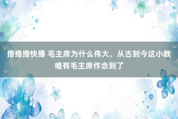 撸撸撸快播 毛主席为什么伟大，从古到今这小数唯有毛主席作念到了