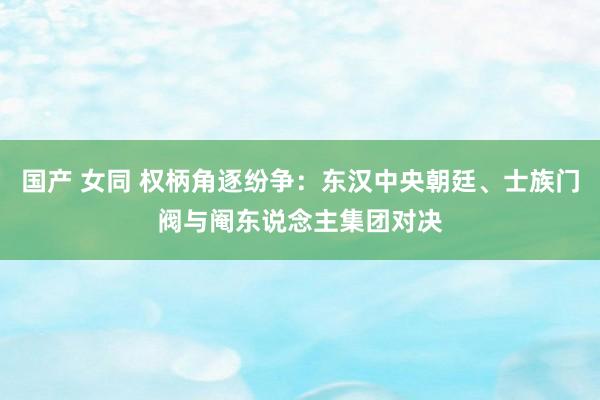 国产 女同 权柄角逐纷争：东汉中央朝廷、士族门阀与阉东说念主集团对决