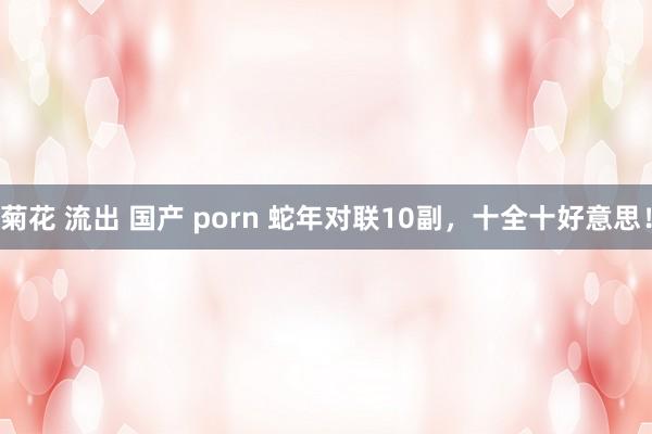 菊花 流出 国产 porn 蛇年对联10副，十全十好意思！