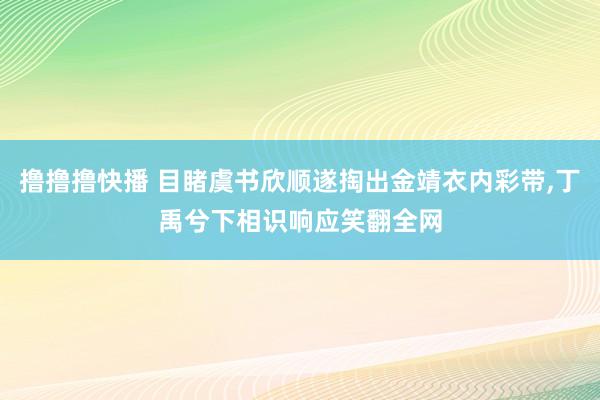 撸撸撸快播 目睹虞书欣顺遂掏出金靖衣内彩带，丁禹兮下相识响应笑翻全网