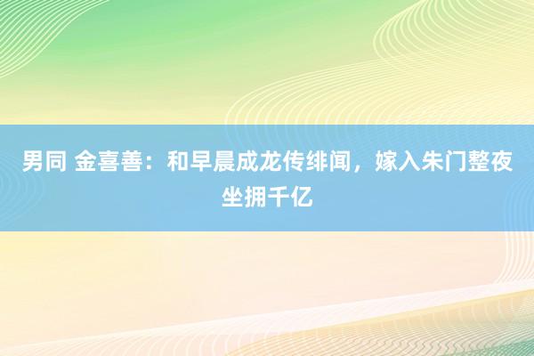 男同 金喜善：和早晨成龙传绯闻，嫁入朱门整夜坐拥千亿