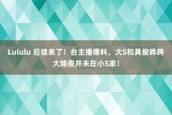 Lululu 后续来了！台主播爆料，大S和具俊晔跨大除夜并未在小S家！