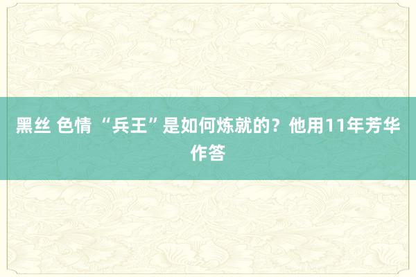 黑丝 色情 “兵王”是如何炼就的？他用11年芳华作答