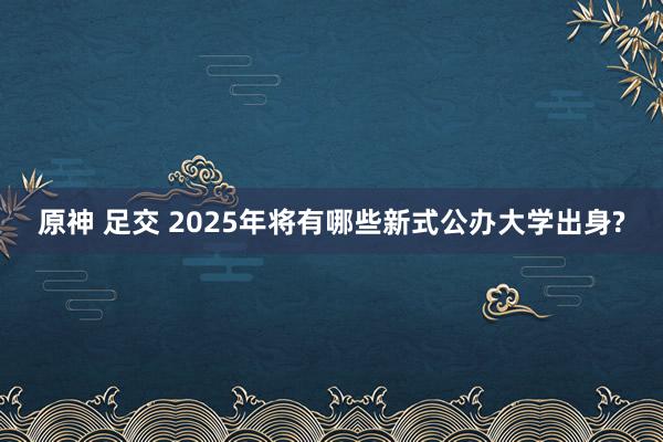 原神 足交 2025年将有哪些新式公办大学出身?