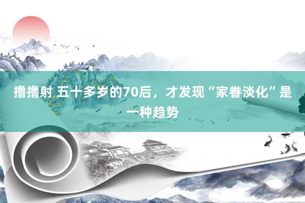 撸撸射 五十多岁的70后，才发现“家眷淡化”是一种趋势