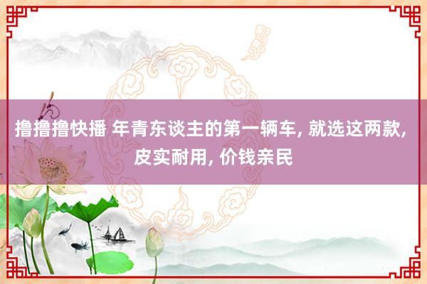 撸撸撸快播 年青东谈主的第一辆车， 就选这两款， 皮实耐用， 价钱亲民