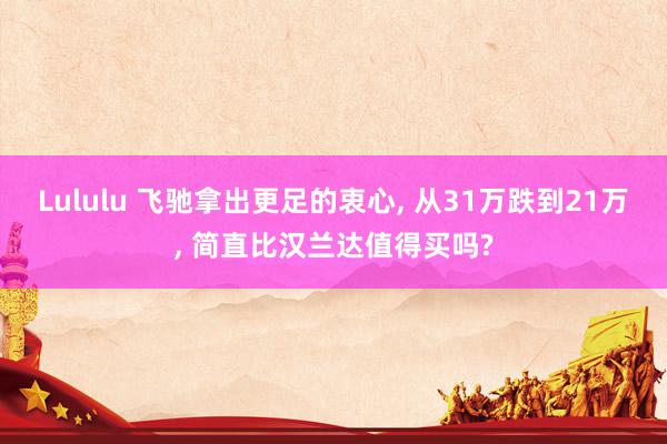 Lululu 飞驰拿出更足的衷心， 从31万跌到21万， 简直比汉兰达值得买吗?