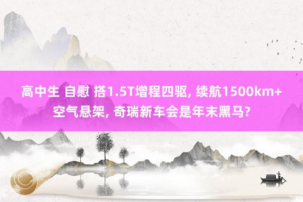 高中生 自慰 搭1.5T增程四驱， 续航1500km+空气悬架， 奇瑞新车会是年末黑马?