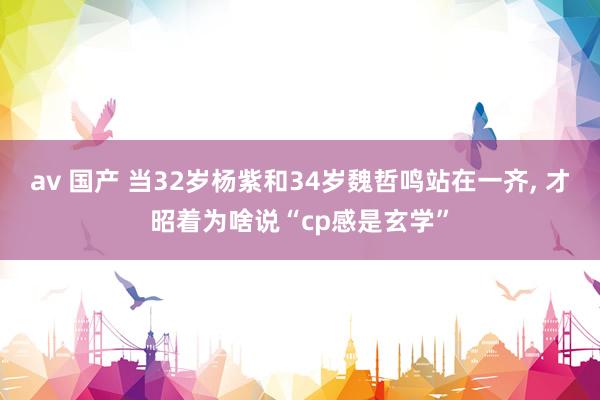 av 国产 当32岁杨紫和34岁魏哲鸣站在一齐， 才昭着为啥说“cp感是玄学”