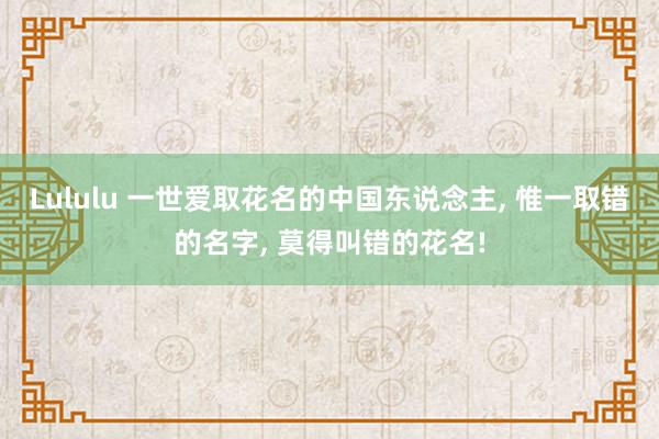 Lululu 一世爱取花名的中国东说念主， 惟一取错的名字， 莫得叫错的花名!