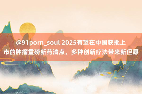 @91porn_soul 2025有望在中国获批上市的肿瘤重磅新药清点，多种创新疗法带来新但愿