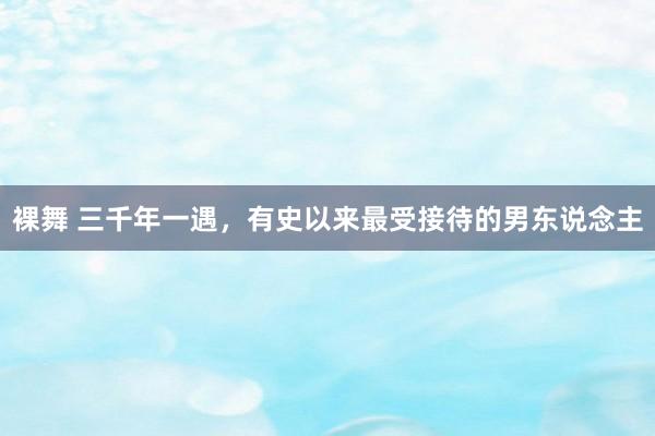 裸舞 三千年一遇，有史以来最受接待的男东说念主