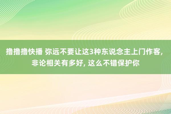 撸撸撸快播 弥远不要让这3种东说念主上门作客， 非论相关有多好， 这么不错保护你