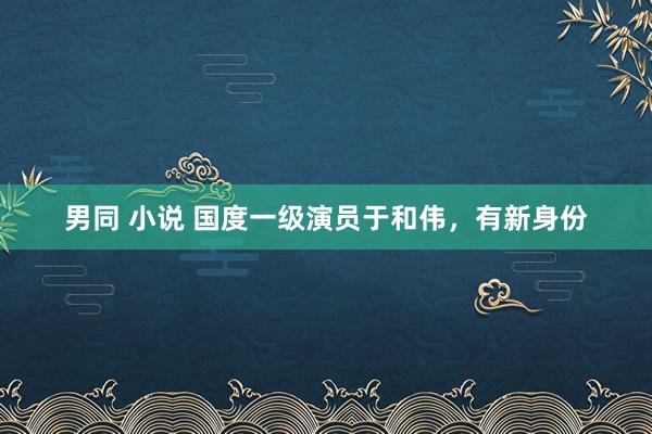 男同 小说 国度一级演员于和伟，有新身份