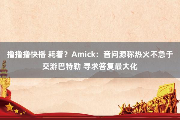 撸撸撸快播 耗着？Amick：音问源称热火不急于交游巴特勒 寻求答复最大化