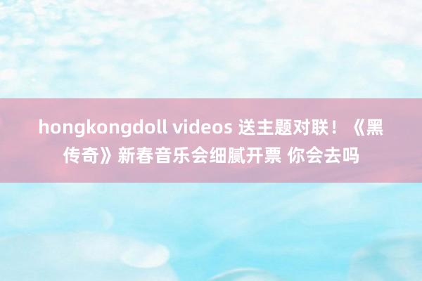 hongkongdoll videos 送主题对联！《黑传奇》新春音乐会细腻开票 你会去吗