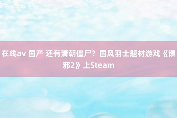 在线av 国产 还有清朝僵尸？国风羽士题材游戏《镇邪2》上Steam