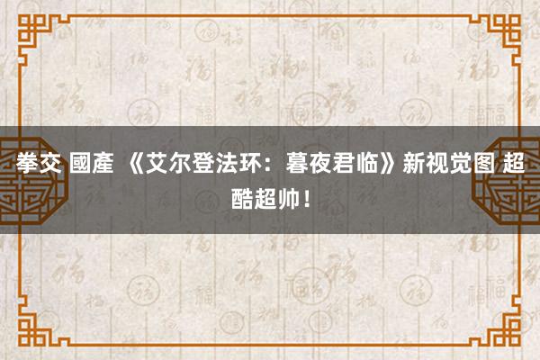 拳交 國產 《艾尔登法环：暮夜君临》新视觉图 超酷超帅！