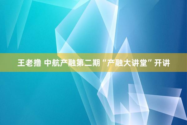 王老撸 中航产融第二期“产融大讲堂”开讲