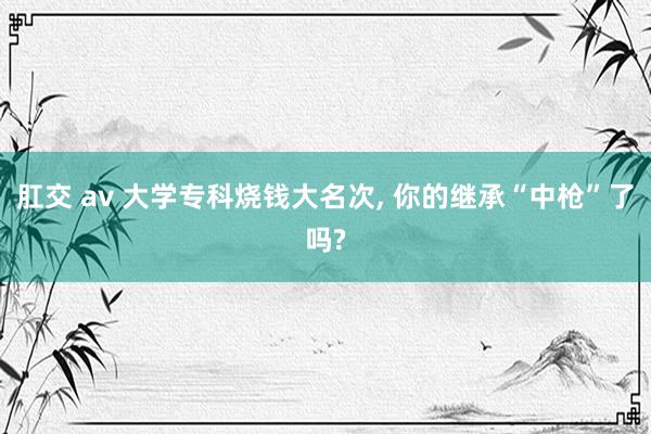 肛交 av 大学专科烧钱大名次， 你的继承“中枪”了吗?