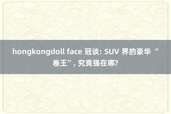 hongkongdoll face 冠谈: SUV 界的豪华 “卷王”， 究竟强在哪?