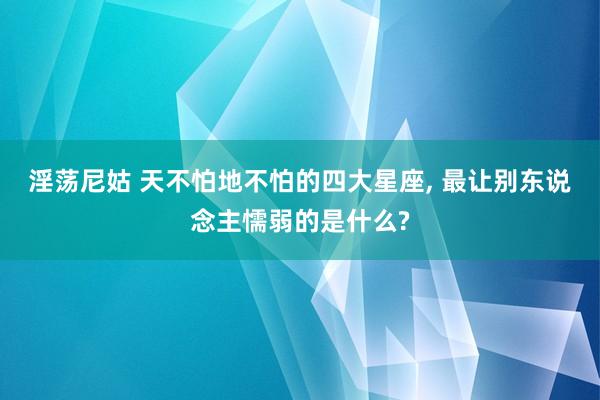 淫荡尼姑 天不怕地不怕的四大星座, 最让别东说念主懦弱的是什么?